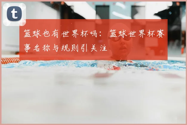 篮球也有世界杯吗：篮球世界杯赛事名称与规则引关注