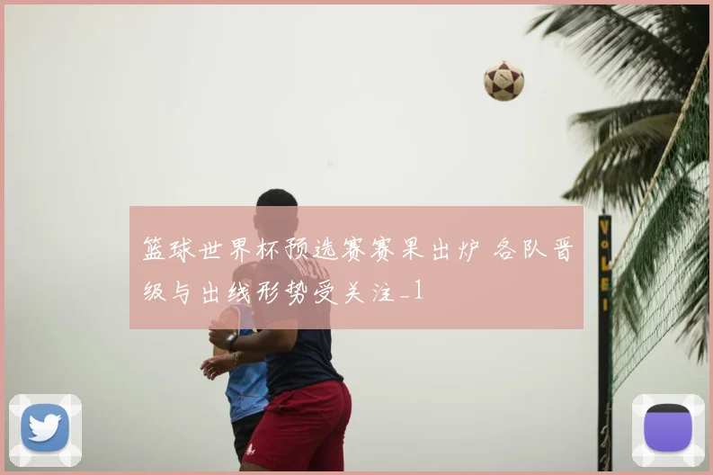 篮球世界杯预选赛赛果出炉 各队晋级与出线形势受关注_1